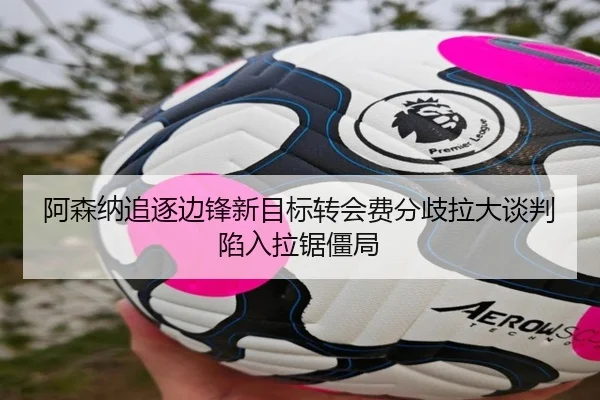 阿森纳追逐边锋新目标转会费分歧拉大谈判陷入拉锯僵局