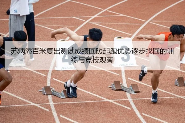 苏炳添百米复出测试成绩回暖起跑优势逐步找回的训练与竞技观察